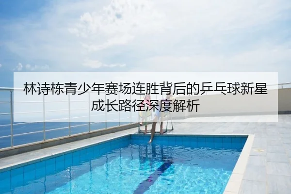 林诗栋青少年赛场连胜背后的乒乓球新星成长路径深度解析