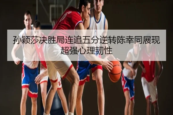 孙颖莎决胜局连追五分逆转陈幸同展现超强心理韧性