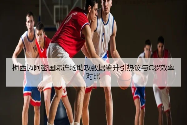 梅西迈阿密国际连场助攻数据攀升引热议与C罗效率对比