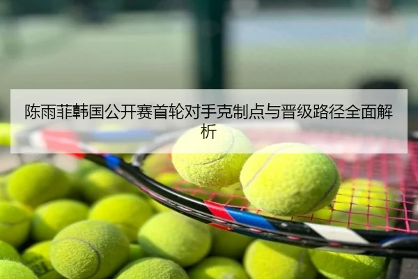 陈雨菲韩国公开赛首轮对手克制点与晋级路径全面解析